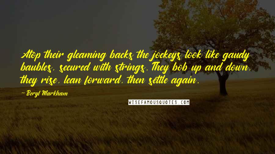 Beryl Markham Quotes: Atop their gleaming backs the jockeys look like gaudy baubles, secured with strings. They bob up and down, they rise, lean forward, then settle again.
