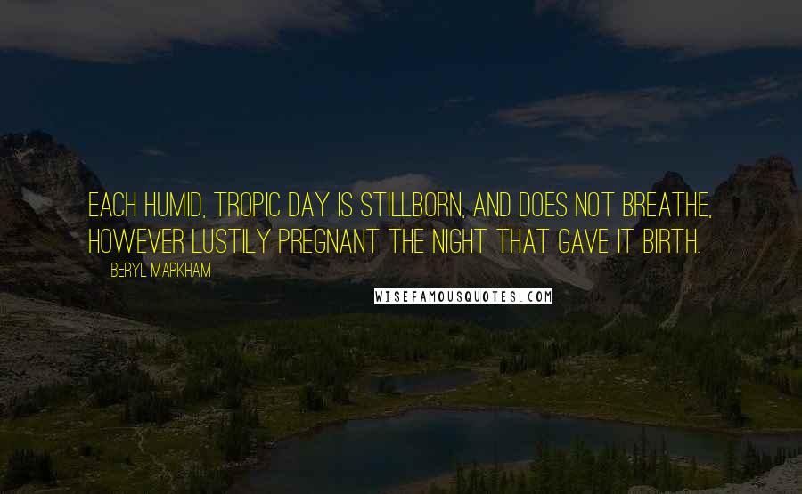 Beryl Markham Quotes: Each humid, tropic day is stillborn, and does not breathe, however lustily pregnant the night that gave it birth.