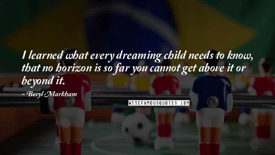 Beryl Markham Quotes: I learned what every dreaming child needs to know, that no horizon is so far you cannot get above it or beyond it.