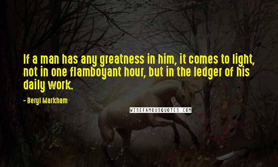 Beryl Markham Quotes: If a man has any greatness in him, it comes to light, not in one flamboyant hour, but in the ledger of his daily work.