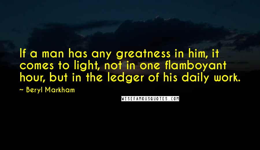 Beryl Markham Quotes: If a man has any greatness in him, it comes to light, not in one flamboyant hour, but in the ledger of his daily work.