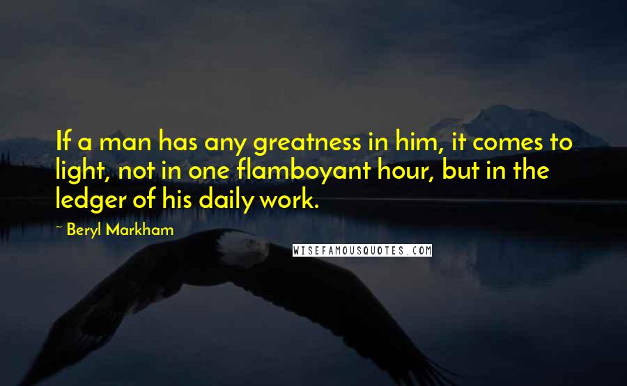 Beryl Markham Quotes: If a man has any greatness in him, it comes to light, not in one flamboyant hour, but in the ledger of his daily work.