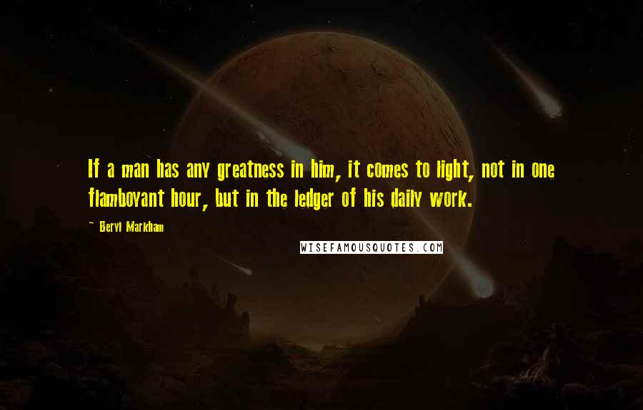 Beryl Markham Quotes: If a man has any greatness in him, it comes to light, not in one flamboyant hour, but in the ledger of his daily work.