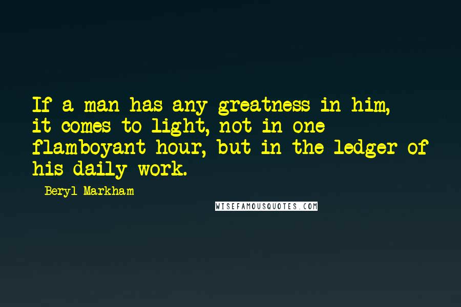 Beryl Markham Quotes: If a man has any greatness in him, it comes to light, not in one flamboyant hour, but in the ledger of his daily work.