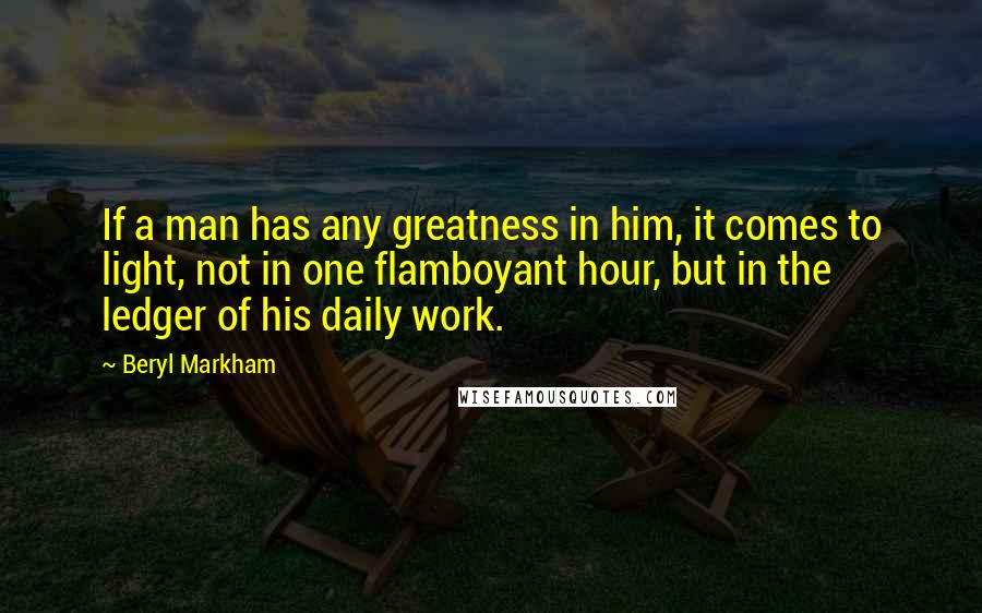 Beryl Markham Quotes: If a man has any greatness in him, it comes to light, not in one flamboyant hour, but in the ledger of his daily work.