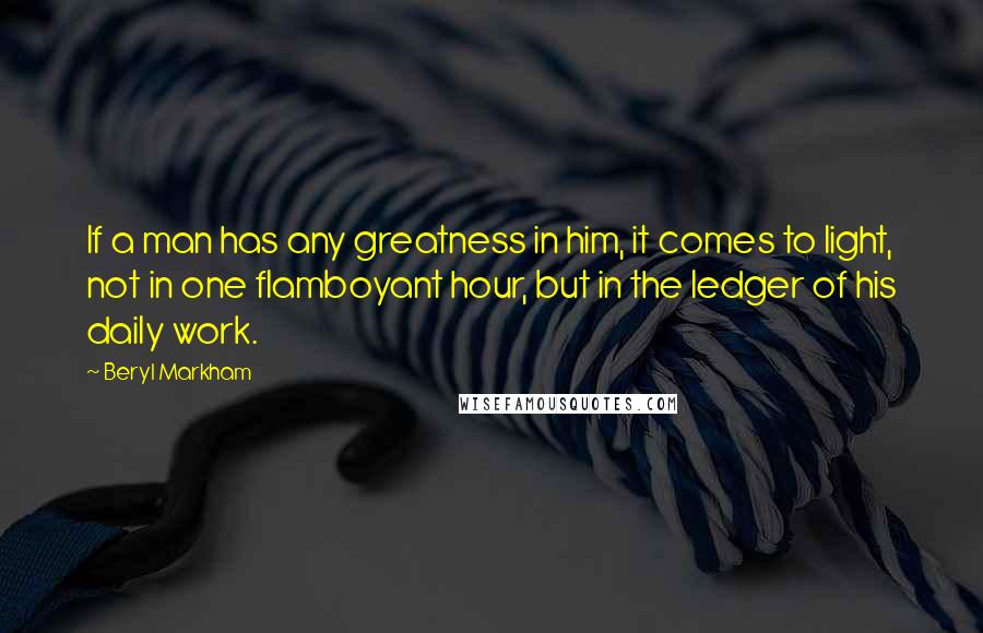 Beryl Markham Quotes: If a man has any greatness in him, it comes to light, not in one flamboyant hour, but in the ledger of his daily work.