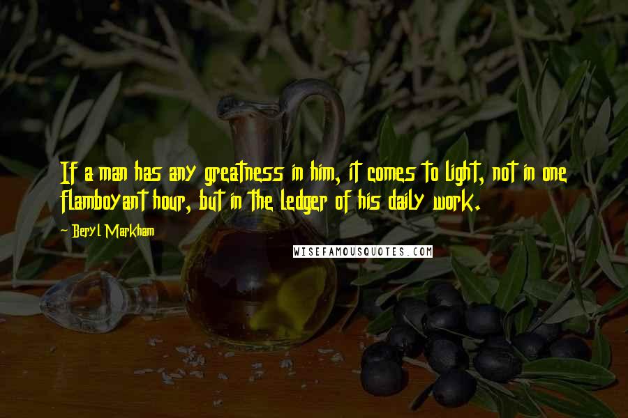 Beryl Markham Quotes: If a man has any greatness in him, it comes to light, not in one flamboyant hour, but in the ledger of his daily work.