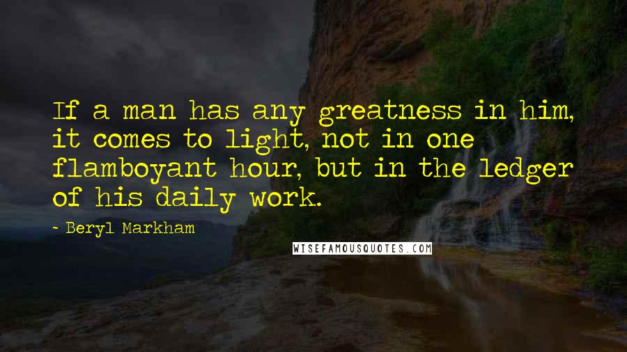 Beryl Markham Quotes: If a man has any greatness in him, it comes to light, not in one flamboyant hour, but in the ledger of his daily work.