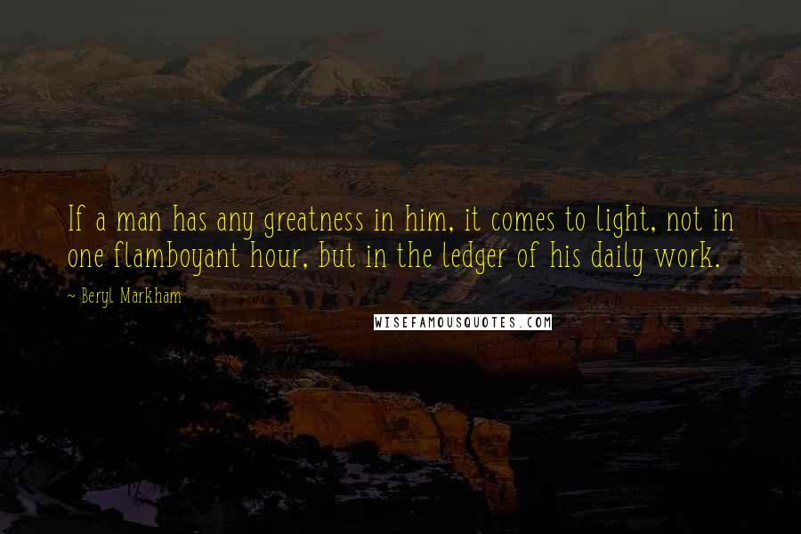 Beryl Markham Quotes: If a man has any greatness in him, it comes to light, not in one flamboyant hour, but in the ledger of his daily work.