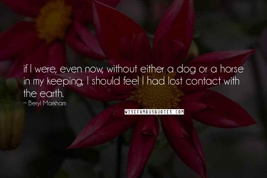 Beryl Markham Quotes: if I were, even now, without either a dog or a horse in my keeping, I should feel I had lost contact with the earth.