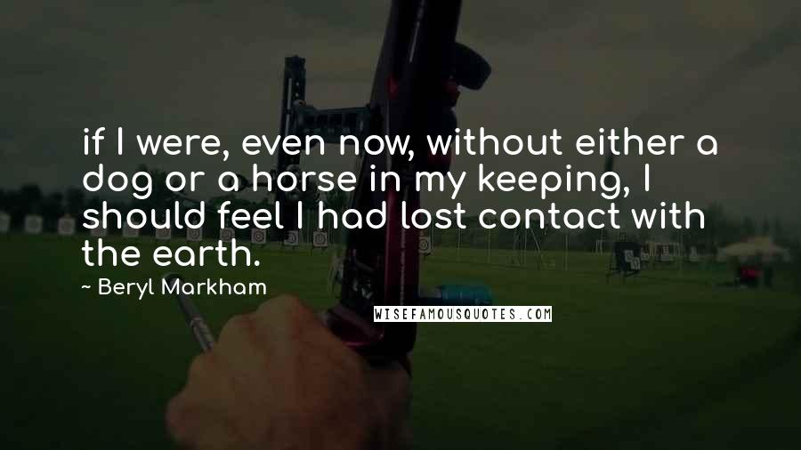 Beryl Markham Quotes: if I were, even now, without either a dog or a horse in my keeping, I should feel I had lost contact with the earth.