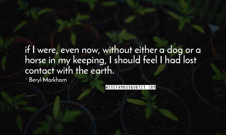 Beryl Markham Quotes: if I were, even now, without either a dog or a horse in my keeping, I should feel I had lost contact with the earth.