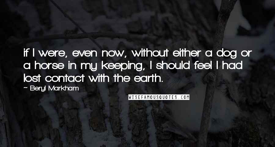 Beryl Markham Quotes: if I were, even now, without either a dog or a horse in my keeping, I should feel I had lost contact with the earth.