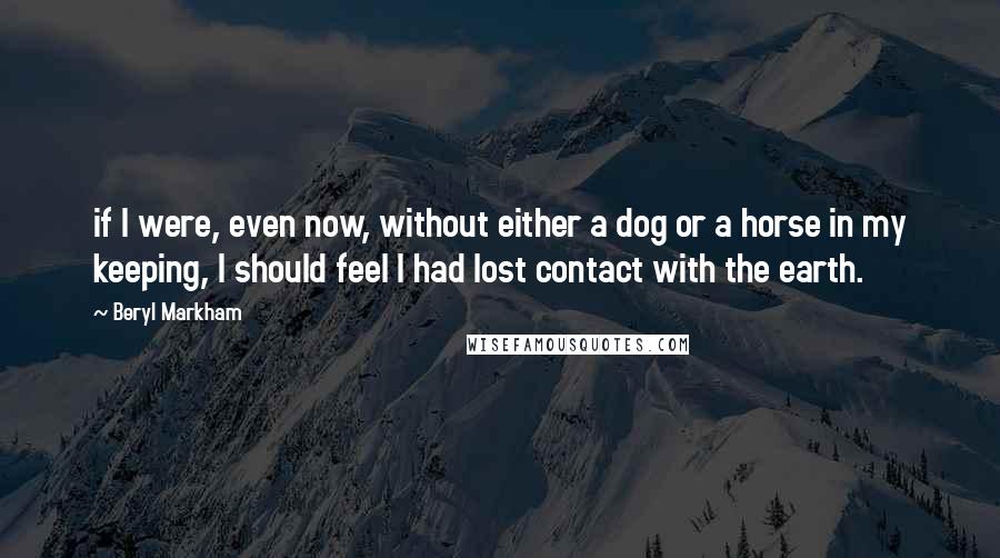 Beryl Markham Quotes: if I were, even now, without either a dog or a horse in my keeping, I should feel I had lost contact with the earth.