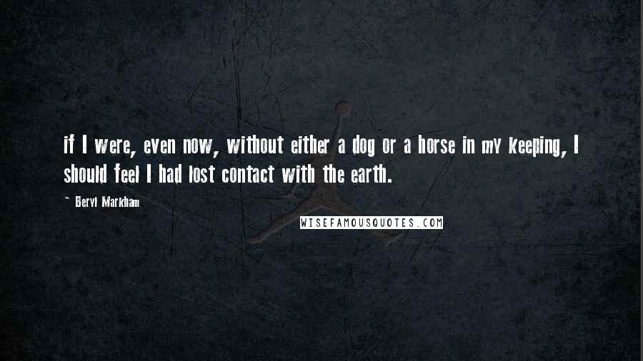 Beryl Markham Quotes: if I were, even now, without either a dog or a horse in my keeping, I should feel I had lost contact with the earth.