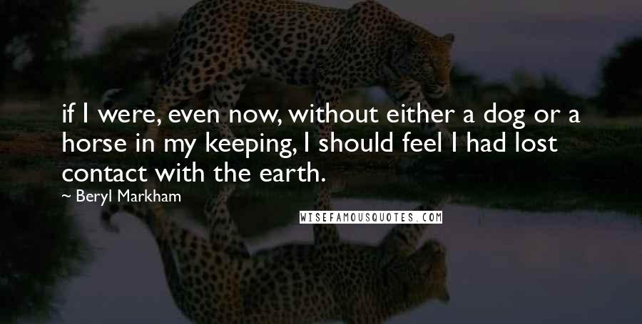 Beryl Markham Quotes: if I were, even now, without either a dog or a horse in my keeping, I should feel I had lost contact with the earth.