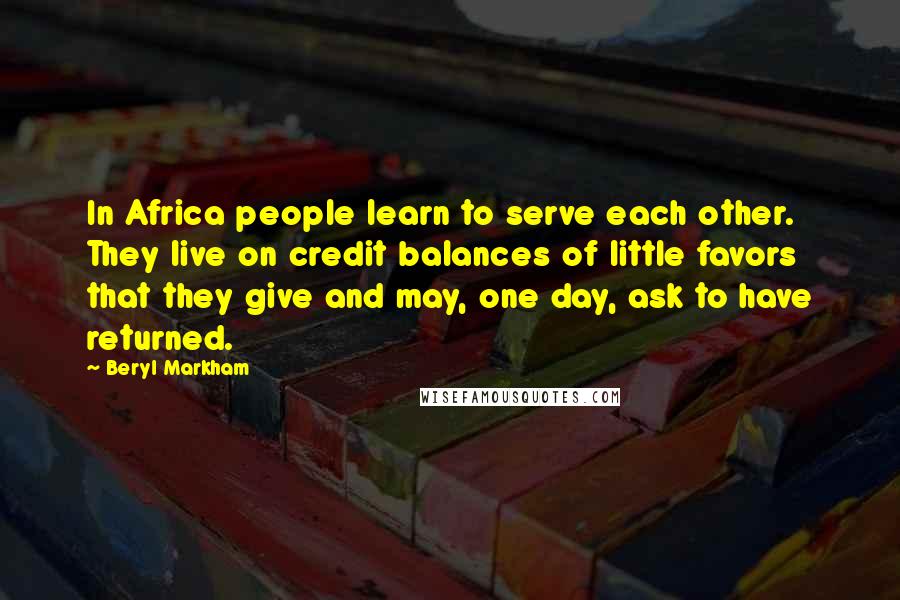 Beryl Markham Quotes: In Africa people learn to serve each other. They live on credit balances of little favors that they give and may, one day, ask to have returned.