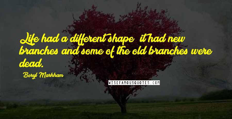 Beryl Markham Quotes: Life had a different shape; it had new branches and some of the old branches were dead.