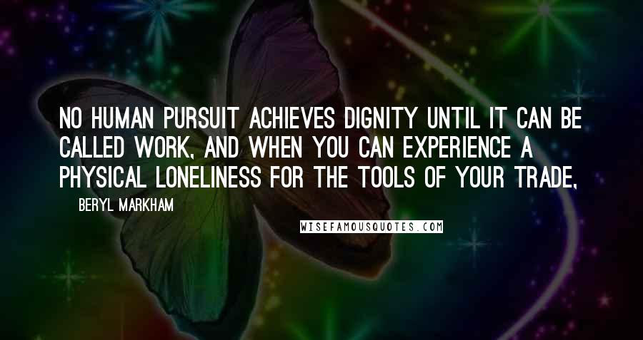 Beryl Markham Quotes: No human pursuit achieves dignity until it can be called work, and when you can experience a physical loneliness for the tools of your trade,