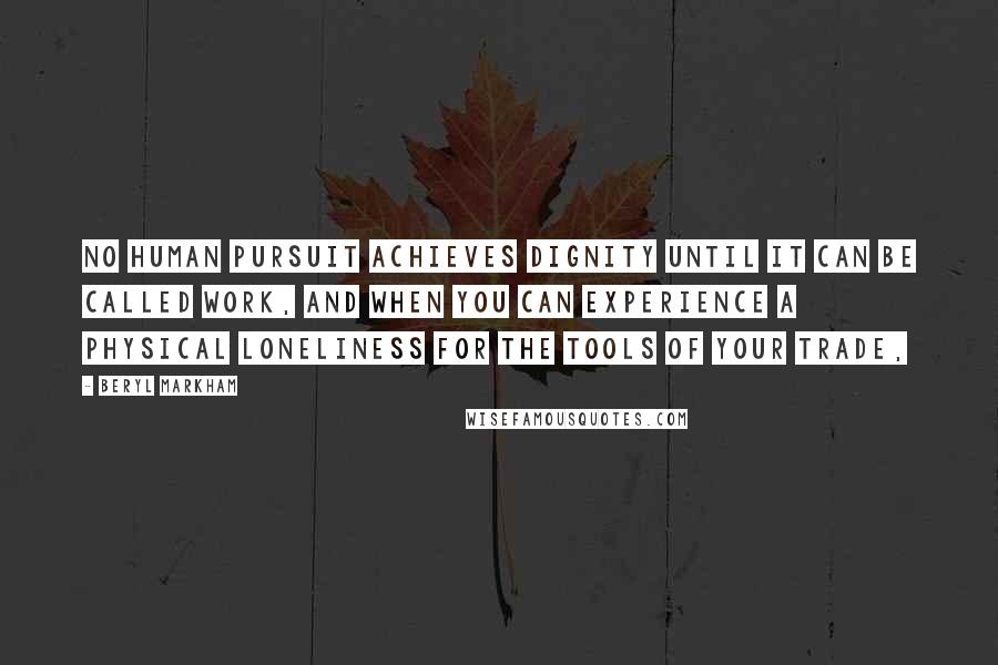 Beryl Markham Quotes: No human pursuit achieves dignity until it can be called work, and when you can experience a physical loneliness for the tools of your trade,