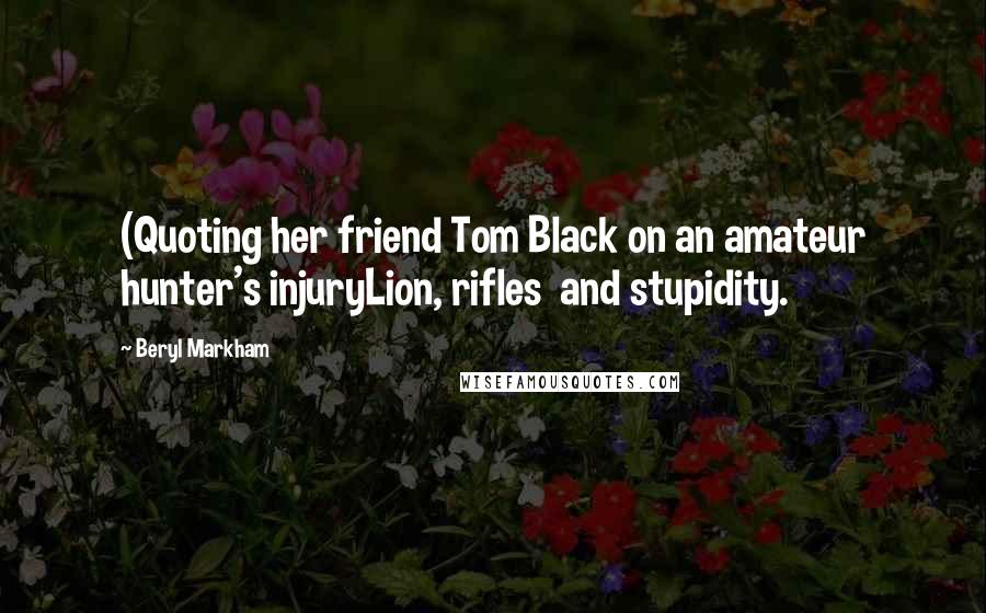 Beryl Markham Quotes: (Quoting her friend Tom Black on an amateur hunter's injuryLion, rifles  and stupidity.