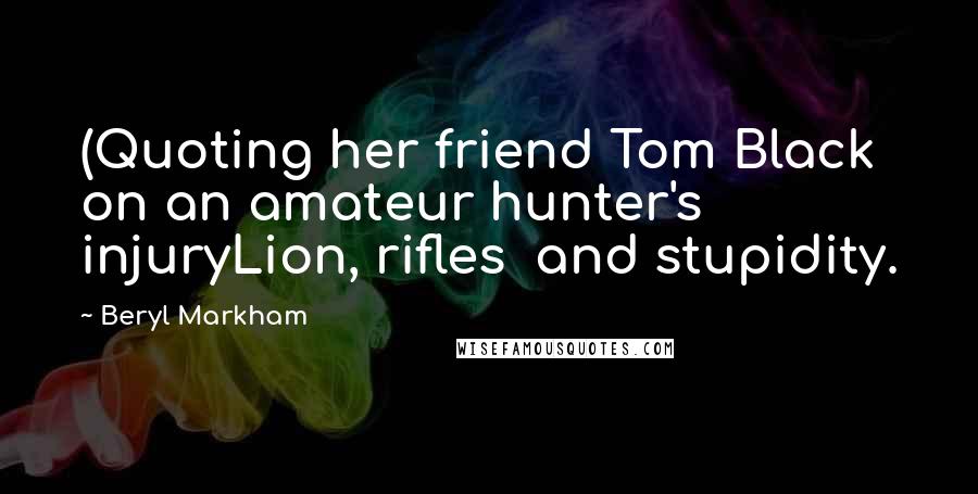 Beryl Markham Quotes: (Quoting her friend Tom Black on an amateur hunter's injuryLion, rifles  and stupidity.