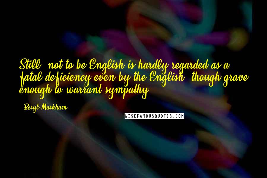 Beryl Markham Quotes: Still, not to be English is hardly regarded as a fatal deficiency even by the English, though grave enough to warrant sympathy.