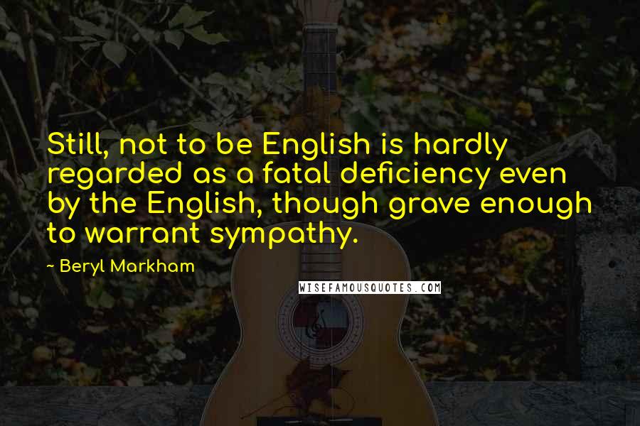 Beryl Markham Quotes: Still, not to be English is hardly regarded as a fatal deficiency even by the English, though grave enough to warrant sympathy.