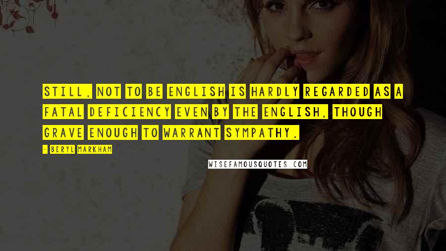 Beryl Markham Quotes: Still, not to be English is hardly regarded as a fatal deficiency even by the English, though grave enough to warrant sympathy.