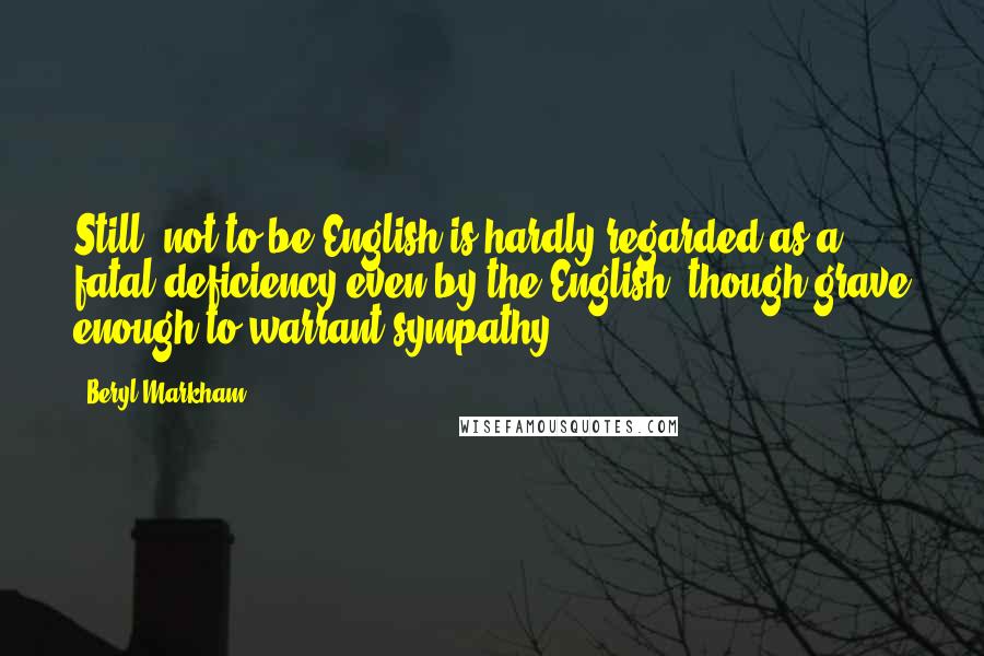 Beryl Markham Quotes: Still, not to be English is hardly regarded as a fatal deficiency even by the English, though grave enough to warrant sympathy.