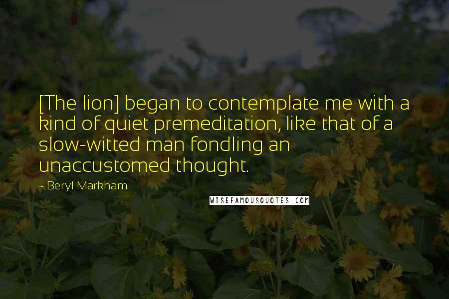 Beryl Markham Quotes: [The lion] began to contemplate me with a kind of quiet premeditation, like that of a slow-witted man fondling an unaccustomed thought.