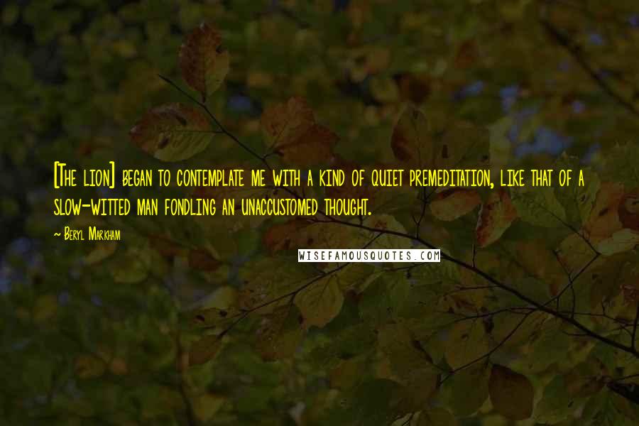 Beryl Markham Quotes: [The lion] began to contemplate me with a kind of quiet premeditation, like that of a slow-witted man fondling an unaccustomed thought.