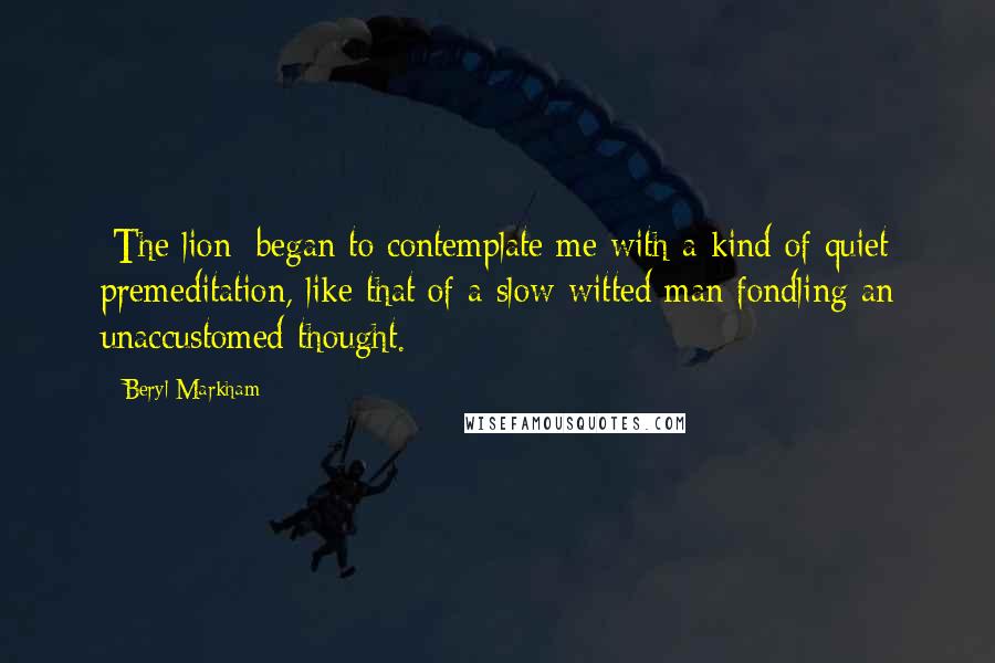 Beryl Markham Quotes: [The lion] began to contemplate me with a kind of quiet premeditation, like that of a slow-witted man fondling an unaccustomed thought.