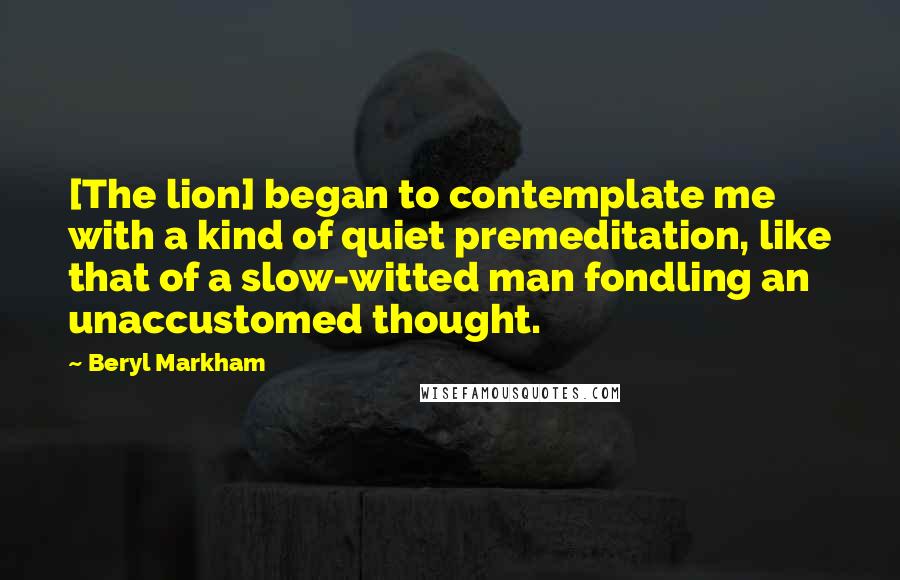 Beryl Markham Quotes: [The lion] began to contemplate me with a kind of quiet premeditation, like that of a slow-witted man fondling an unaccustomed thought.