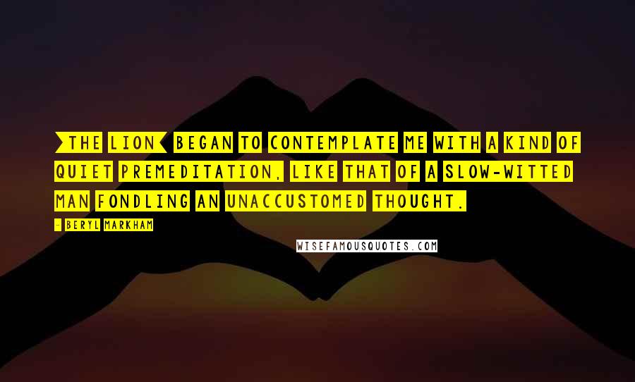 Beryl Markham Quotes: [The lion] began to contemplate me with a kind of quiet premeditation, like that of a slow-witted man fondling an unaccustomed thought.