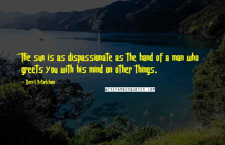 Beryl Markham Quotes: The sun is as dispassionate as the hand of a man who greets you with his mind on other things.