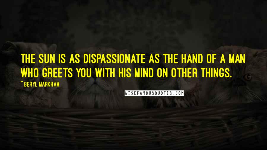 Beryl Markham Quotes: The sun is as dispassionate as the hand of a man who greets you with his mind on other things.
