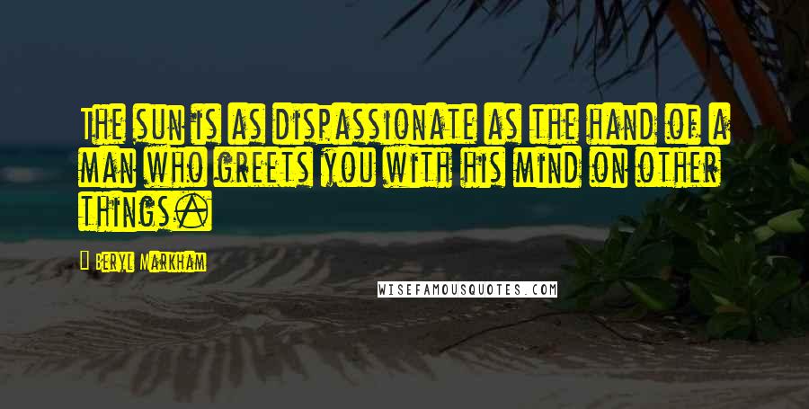 Beryl Markham Quotes: The sun is as dispassionate as the hand of a man who greets you with his mind on other things.