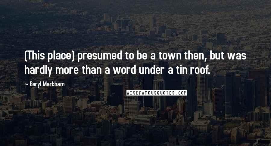 Beryl Markham Quotes: (This place) presumed to be a town then, but was hardly more than a word under a tin roof.