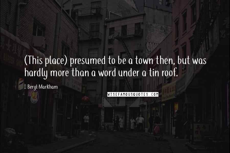 Beryl Markham Quotes: (This place) presumed to be a town then, but was hardly more than a word under a tin roof.