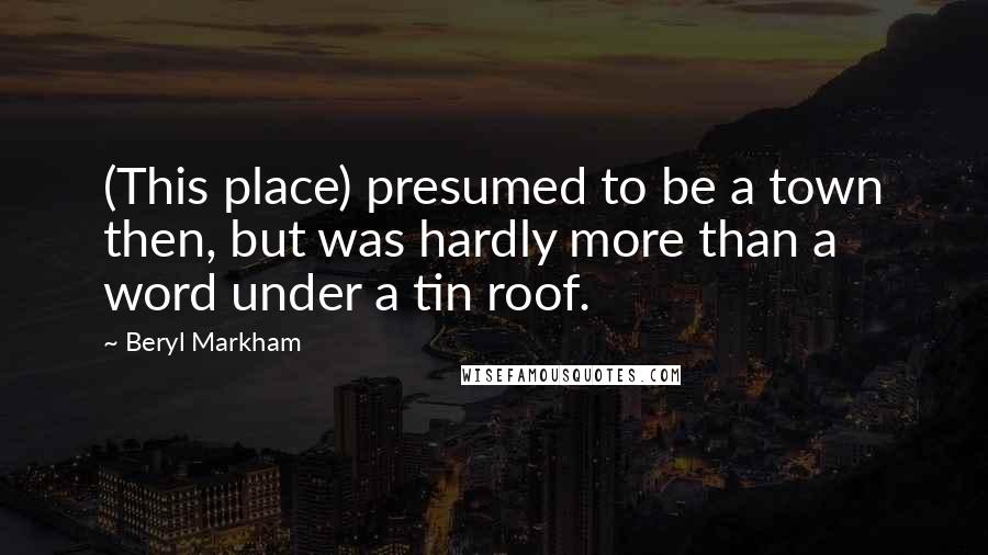 Beryl Markham Quotes: (This place) presumed to be a town then, but was hardly more than a word under a tin roof.