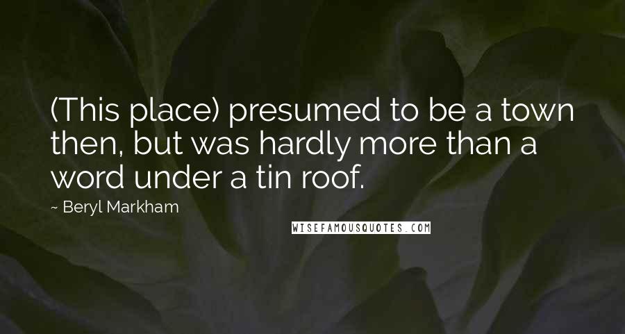 Beryl Markham Quotes: (This place) presumed to be a town then, but was hardly more than a word under a tin roof.