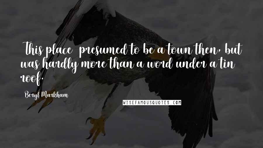 Beryl Markham Quotes: (This place) presumed to be a town then, but was hardly more than a word under a tin roof.