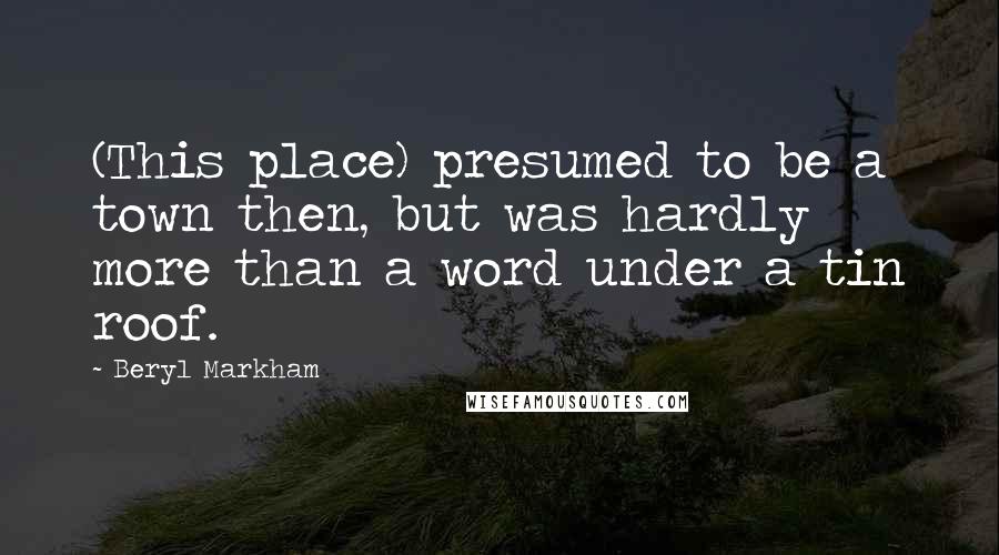 Beryl Markham Quotes: (This place) presumed to be a town then, but was hardly more than a word under a tin roof.