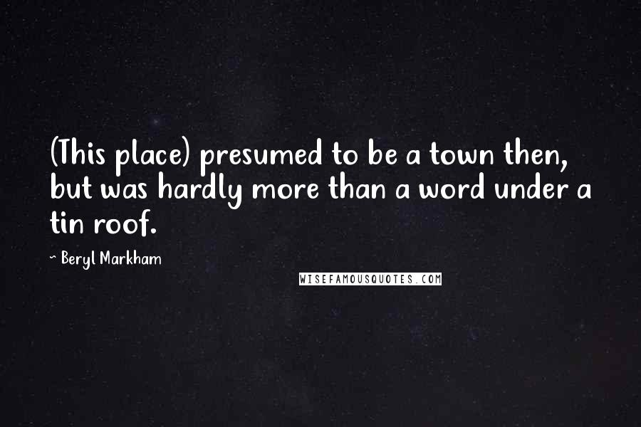 Beryl Markham Quotes: (This place) presumed to be a town then, but was hardly more than a word under a tin roof.