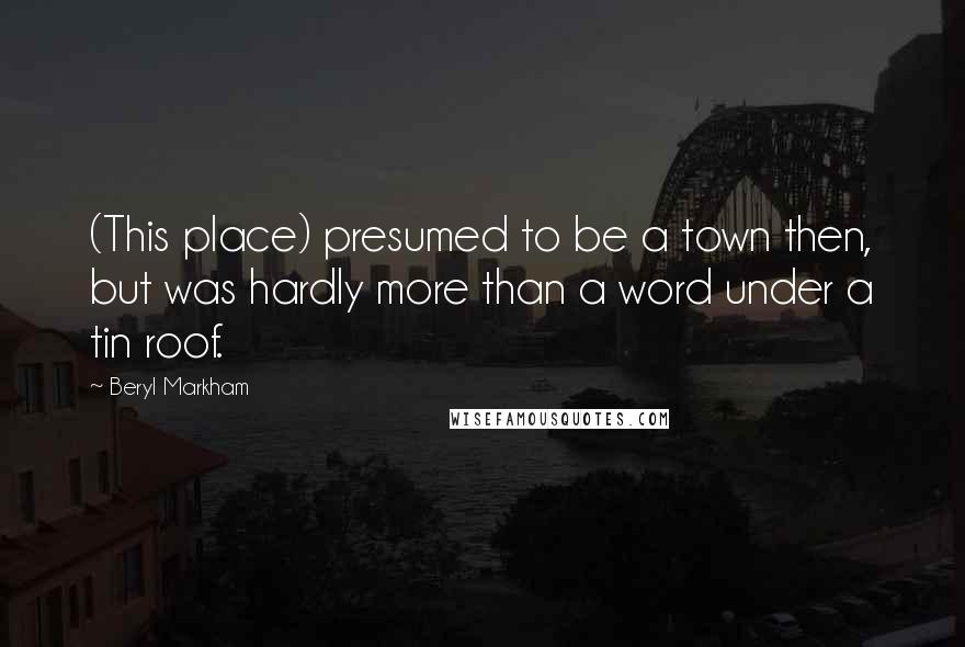 Beryl Markham Quotes: (This place) presumed to be a town then, but was hardly more than a word under a tin roof.