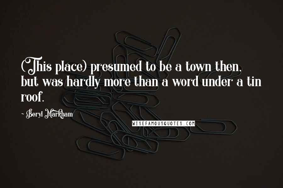 Beryl Markham Quotes: (This place) presumed to be a town then, but was hardly more than a word under a tin roof.