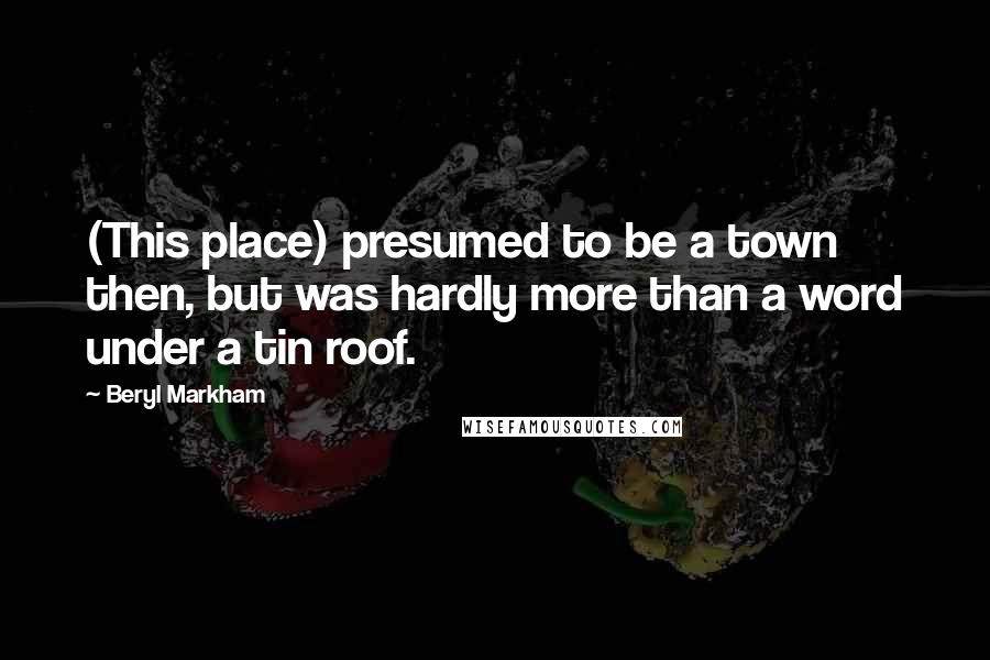 Beryl Markham Quotes: (This place) presumed to be a town then, but was hardly more than a word under a tin roof.