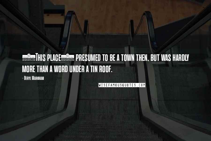 Beryl Markham Quotes: (This place) presumed to be a town then, but was hardly more than a word under a tin roof.