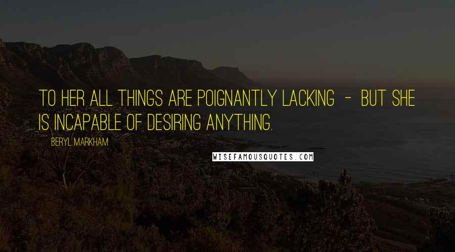 Beryl Markham Quotes: To her all things are poignantly lacking - but she is incapable of desiring anything.